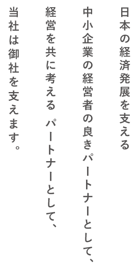 日本の経済発展を支える中小企業の経営者の良きパートナーとして、経営を共に考える パートナーとして、当社は御社を支えます。